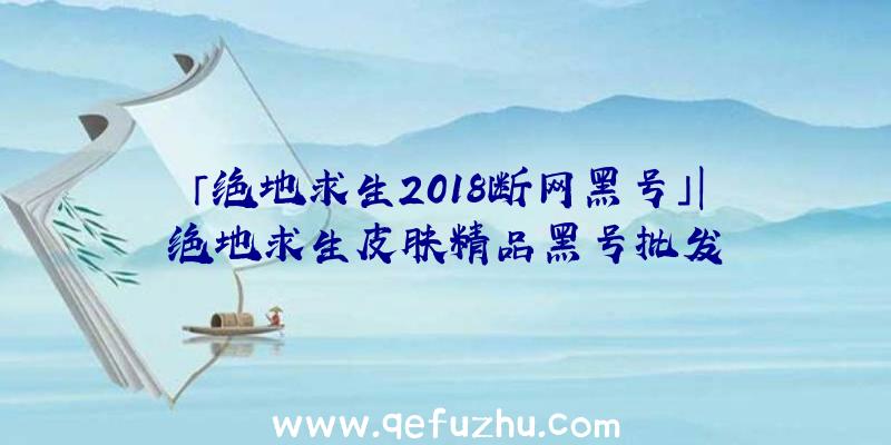 「绝地求生2018断网黑号」|绝地求生皮肤精品黑号批发